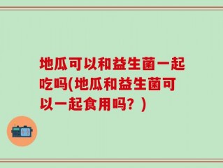 地瓜可以和益生菌一起吃吗(地瓜和益生菌可以一起食用吗？)