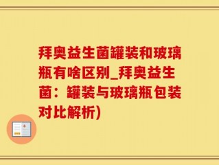 拜奥益生菌罐装和玻璃瓶有啥区别_拜奥益生菌：罐装与玻璃瓶包装对比解析)