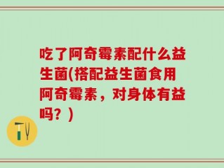 吃了阿奇霉素配什么益生菌(搭配益生菌食用阿奇霉素，对身体有益吗？)