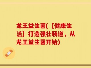 龙王益生菌(【健康生活】打造强壮肠道，从龙王益生菌开始)