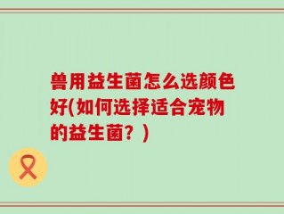 兽用益生菌怎么选颜色好(如何选择适合宠物的益生菌？)