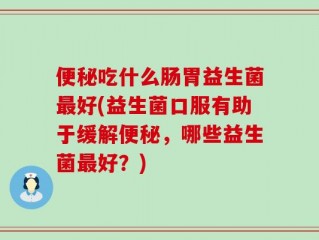 便秘吃什么肠胃益生菌最好(益生菌口服有助于缓解便秘，哪些益生菌最好？)