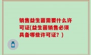 销售益生菌需要什么许可证(益生菌销售必须具备哪些许可证？)