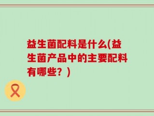 益生菌配料是什么(益生菌产品中的主要配料有哪些？)