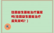 佳茵益生菌能治疗漏尿吗(佳茵益生菌能治疗尿失禁吗？)
