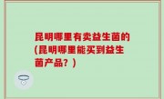 昆明哪里有卖益生菌的(昆明哪里能买到益生菌产品？)