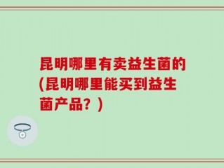 昆明哪里有卖益生菌的(昆明哪里能买到益生菌产品？)