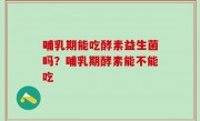 哺乳期能吃酵素益生菌吗？哺乳期酵素能不能吃