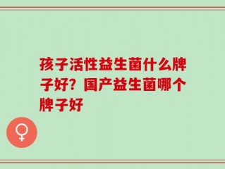 孩子活性益生菌什么牌子好？国产益生菌哪个牌子好