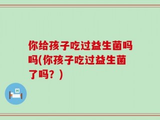 你给孩子吃过益生菌吗吗(你孩子吃过益生菌了吗？)