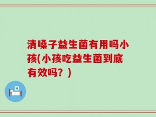 清嗓子益生菌有用吗小孩(小孩吃益生菌到底有效吗？)