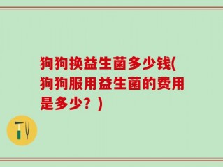 狗狗换益生菌多少钱(狗狗服用益生菌的费用是多少？)