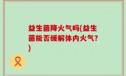 益生菌降火气吗(益生菌能否缓解体内火气？)
