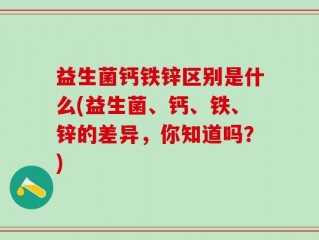 益生菌钙铁锌区别是什么(益生菌、钙、铁、锌的差异，你知道吗？)