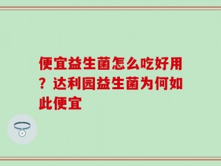 便宜益生菌怎么吃好用？达利园益生菌为何如此便宜
