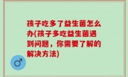 孩子吃多了益生菌怎么办(孩子多吃益生菌遇到问题，你需要了解的解决方法)