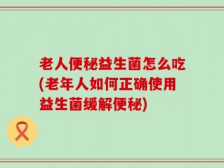 老人便秘益生菌怎么吃(老年人如何正确使用益生菌缓解便秘)