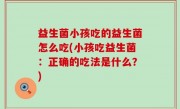 益生菌小孩吃的益生菌怎么吃(小孩吃益生菌：正确的吃法是什么？)
