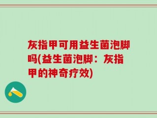 灰指甲可用益生菌泡脚吗(益生菌泡脚：灰指甲的神奇疗效)