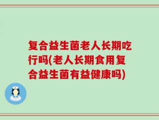 复合益生菌老人长期吃行吗(老人长期食用复合益生菌有益健康吗)