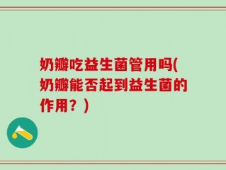 奶瓣吃益生菌管用吗(奶瓣能否起到益生菌的作用？)