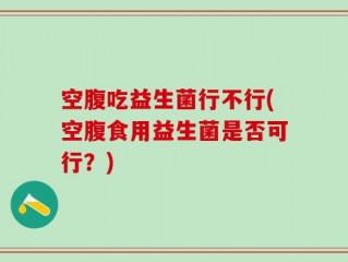 空腹吃益生菌行不行(空腹食用益生菌是否可行？)