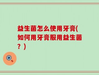 益生菌怎么使用牙膏(如何用牙膏服用益生菌？)