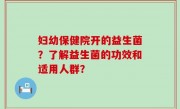 妇幼保健院开的益生菌？了解益生菌的功效和适用人群？