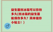 益生菌放冰箱可以存放多久(放冰箱的益生菌能保存多久？简单储存小贴士！)