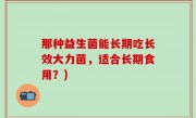 那种益生菌能长期吃长效大力菌，适合长期食用？)
