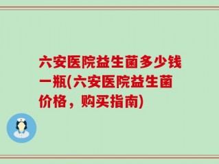 六安医院益生菌多少钱一瓶(六安医院益生菌价格，购买指南)