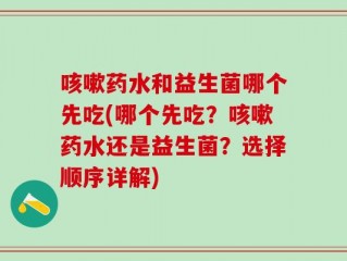咳嗽药水和益生菌哪个先吃(哪个先吃？咳嗽药水还是益生菌？选择顺序详解)