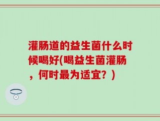 灌肠道的益生菌什么时候喝好(喝益生菌灌肠，何时最为适宜？)