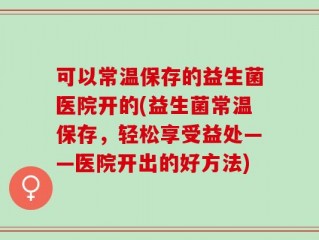 可以常温保存的益生菌医院开的(益生菌常温保存，轻松享受益处——医院开出的好方法)