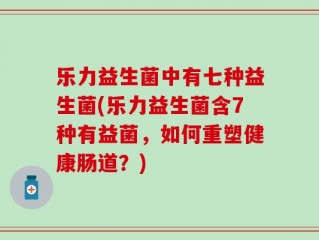 乐力益生菌中有七种益生菌(乐力益生菌含7种有益菌，如何重塑健康肠道？)