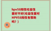hpv58阳性吃益生菌好不好(吃益生菌对HPV58阳性有帮助吗？)