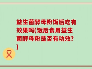 益生菌酵母粉饭后吃有效果吗(饭后食用益生菌酵母粉是否有功效？)