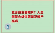 复合益生菌照片？人至健复合益生菌是正规产品吗