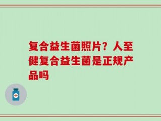 复合益生菌照片？人至健复合益生菌是正规产品吗