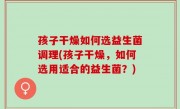 孩子干燥如何选益生菌调理(孩子干燥，如何选用适合的益生菌？)