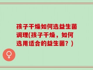 孩子干燥如何选益生菌调理(孩子干燥，如何选用适合的益生菌？)