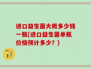 进口益生菌大概多少钱一瓶(进口益生菌单瓶价格预计多少？)