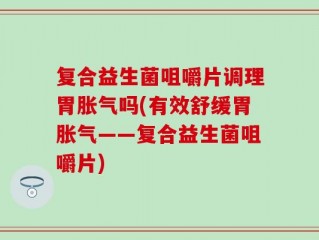 复合益生菌咀嚼片调理胃胀气吗(有效舒缓胃胀气——复合益生菌咀嚼片)