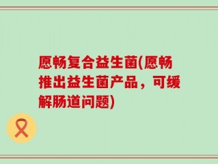 愿畅复合益生菌(愿畅推出益生菌产品，可缓解肠道问题)