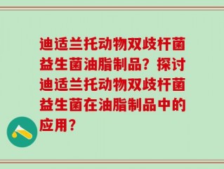 迪适兰托动物双歧杆菌益生菌油脂制品？探讨迪适兰托动物双歧杆菌益生菌在油脂制品中的应用？