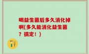喝益生菌后多久消化掉啊(多久能消化益生菌？搞定！)
