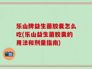 乐山牌益生菌胶囊怎么吃(乐山益生菌胶囊的用法和剂量指南)