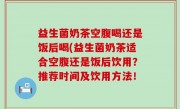 益生菌奶茶空腹喝还是饭后喝(益生菌奶茶适合空腹还是饭后饮用？推荐时间及饮用方法！