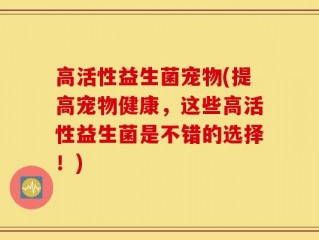 高活性益生菌宠物(提高宠物健康，这些高活性益生菌是不错的选择！)