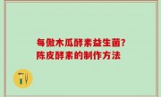 每傲木瓜酵素益生菌？陈皮酵素的制作方法